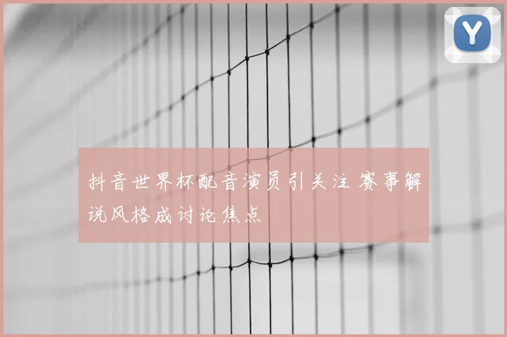 抖音世界杯配音演员引关注 赛事解说风格成讨论焦点