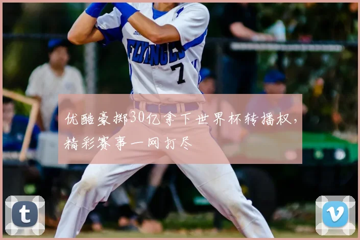 优酷豪掷30亿拿下世界杯转播权,精彩赛事一网打尽