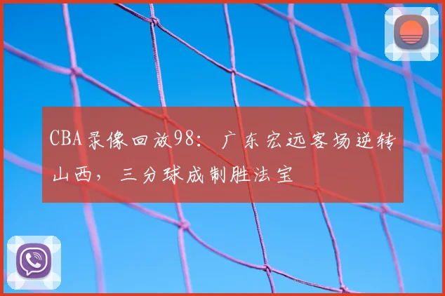 CBA录像回放98：广东宏远客场逆转山西，三分球成制胜法宝