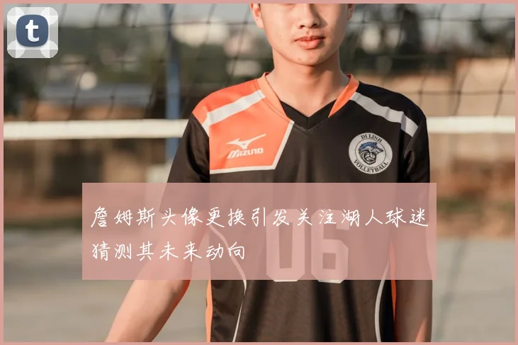 詹姆斯头像更换引发关注湖人球迷猜测其未来动向