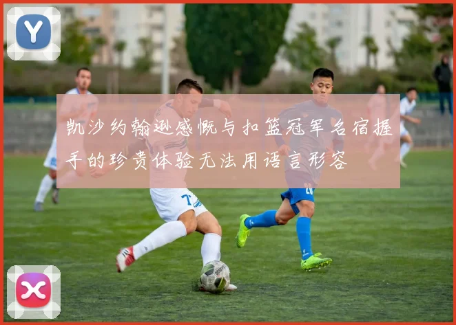 凯沙约翰逊感慨与扣篮冠军名宿握手的珍贵体验无法用语言形容