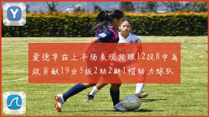 爱德华兹上半场表现抢眼12投8中高效贡献19分5板2助2断1帽助力球队