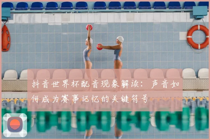 抖音世界杯配音现象解读:声音如何成为赛事记忆的关键符号