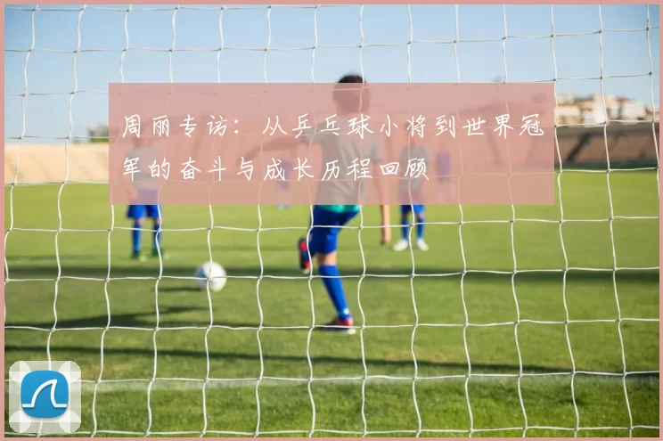 周丽专访：从乒乓球小将到世界冠军的奋斗与成长历程回顾