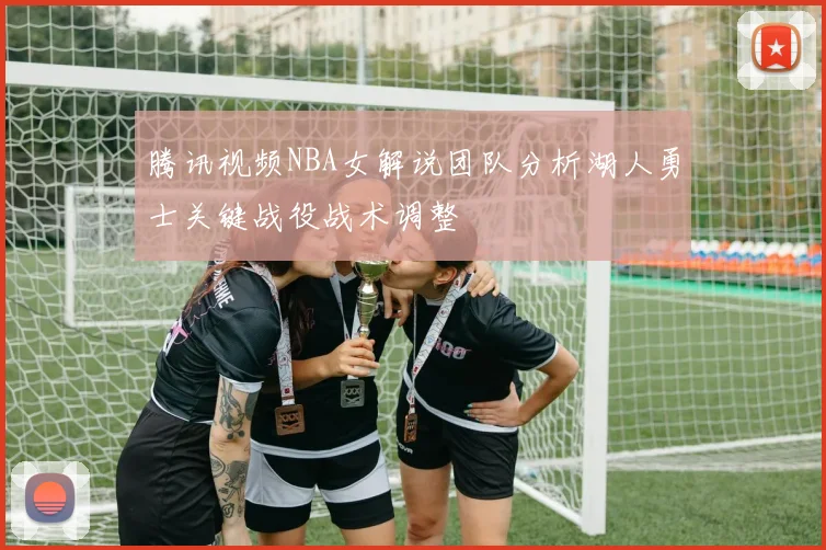 腾讯视频NBA女解说团队分析湖人勇士关键战役战术调整
