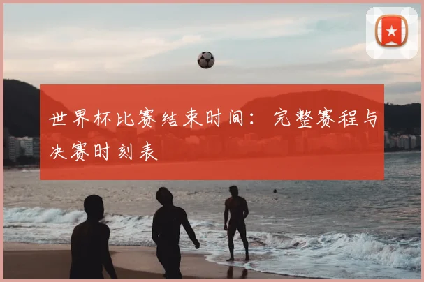 世界杯比赛结束时间:完整赛程与决赛时刻表