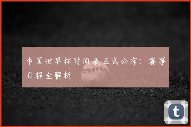 中国世界杯时间表正式公布:赛事日程全解析