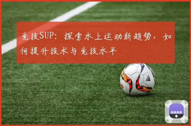 竞技SUP：探索水上运动新趋势，如何提升技术与竞技水平