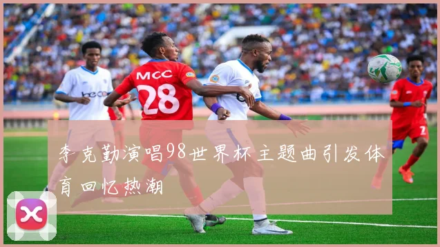 李克勤演唱98世界杯主题曲引发体育回忆热潮