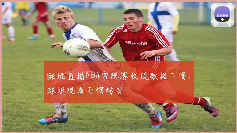 酷玩直播NBA常规赛收视数据下滑，球迷观看习惯转变