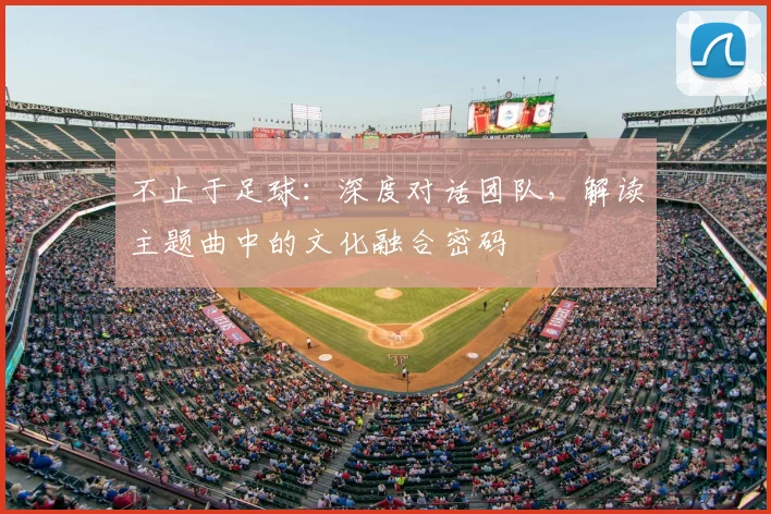 不止于足球：深度对话团队，解读主题曲中的文化融合密码