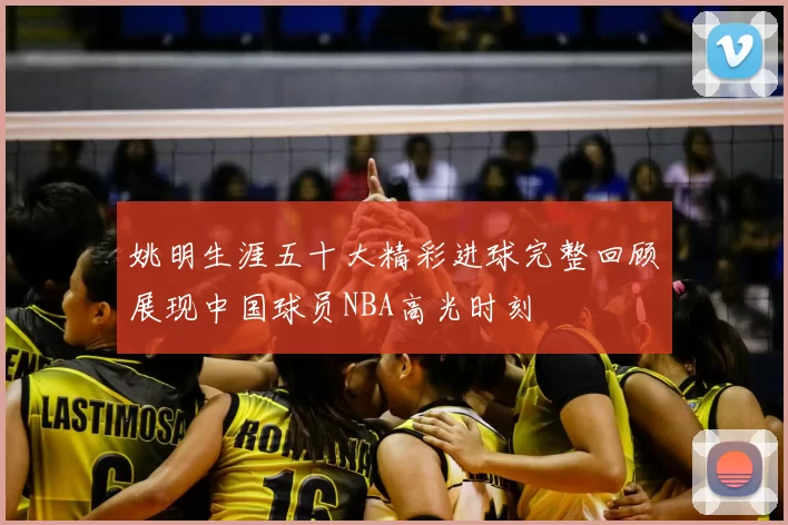 姚明生涯五十大精彩进球完整回顾展现中国球员NBA高光时刻