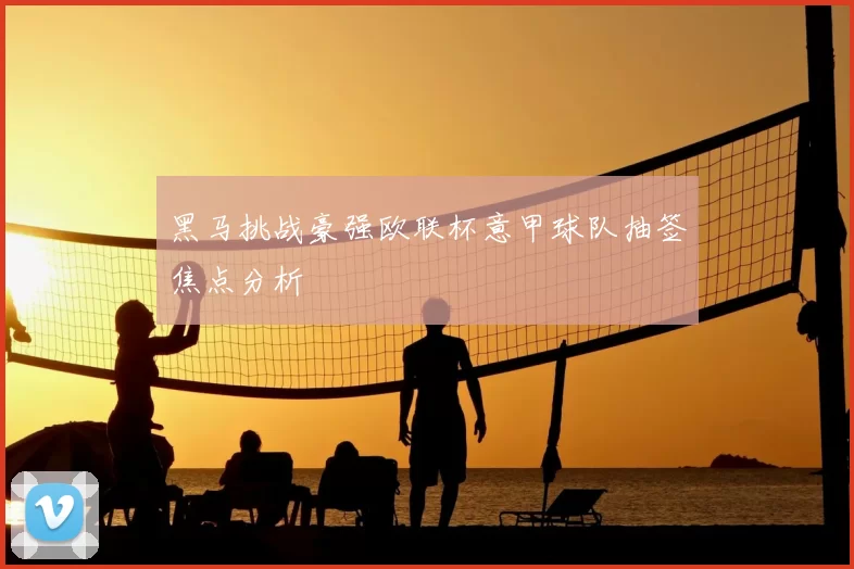 黑马挑战豪强欧联杯意甲球队抽签焦点分析