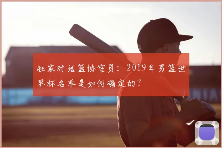 独家对话篮协官员:2019年男篮世界杯名单是如何确定的?
