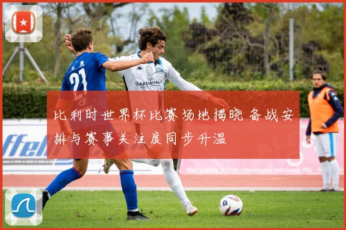 比利时世界杯比赛场地揭晓 备战安排与赛事关注度同步升温