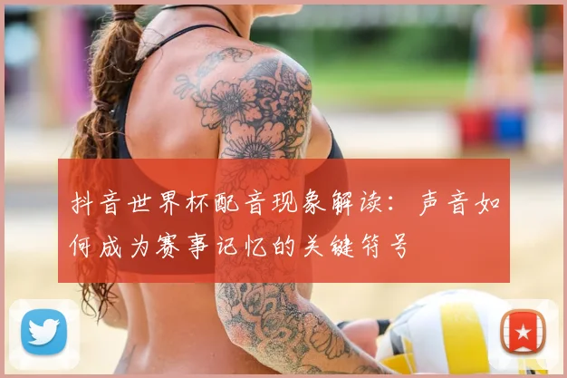 抖音世界杯配音现象解读:声音如何成为赛事记忆的关键符号