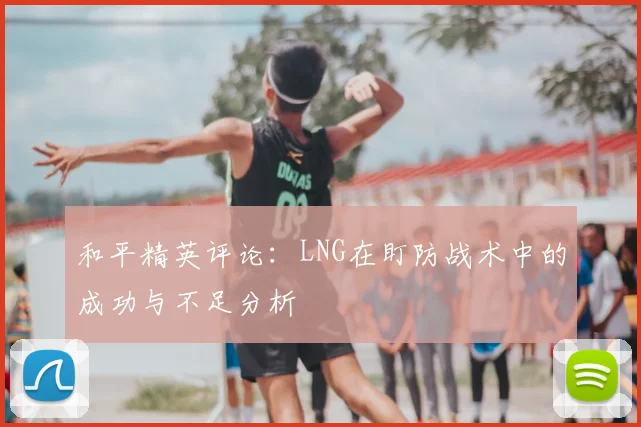 和平精英评论：LNG在盯防战术中的成功与不足分析