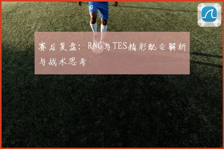 赛后复盘:RNG与TES精彩配合解析与战术思考