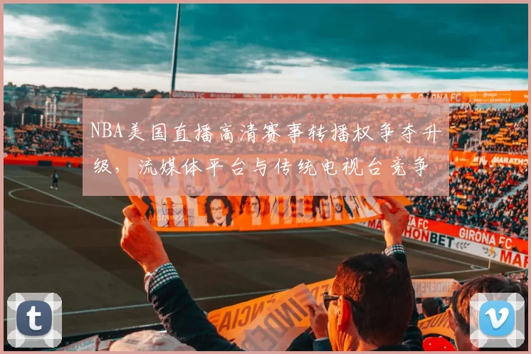 NBA美国直播高清赛事转播权争夺升级，流媒体平台与传统电视台竞争加剧