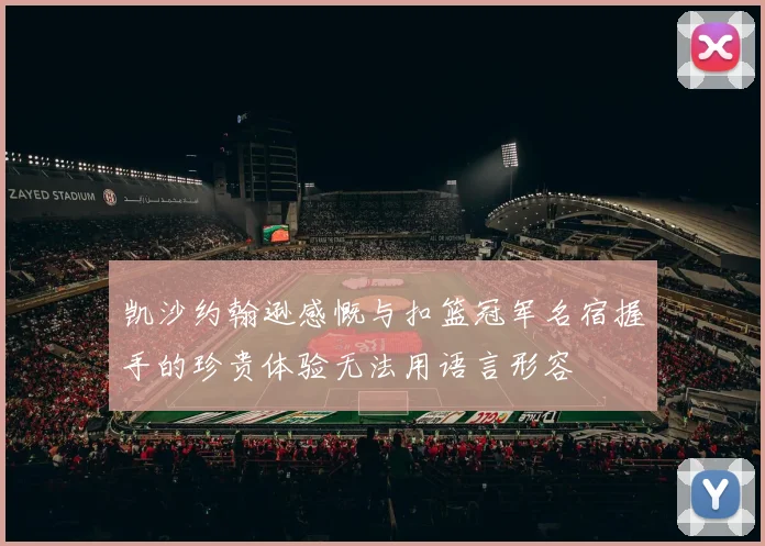 凯沙约翰逊感慨与扣篮冠军名宿握手的珍贵体验无法用语言形容