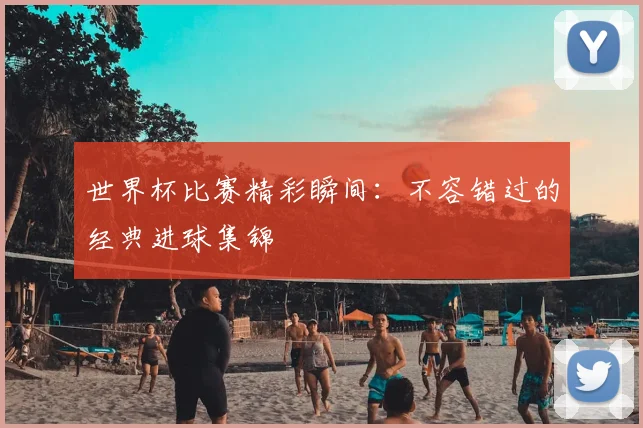 世界杯比赛精彩瞬间：不容错过的经典进球集锦