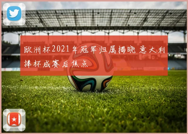 欧洲杯2021年冠军归属揭晓 意大利捧杯成赛后焦点