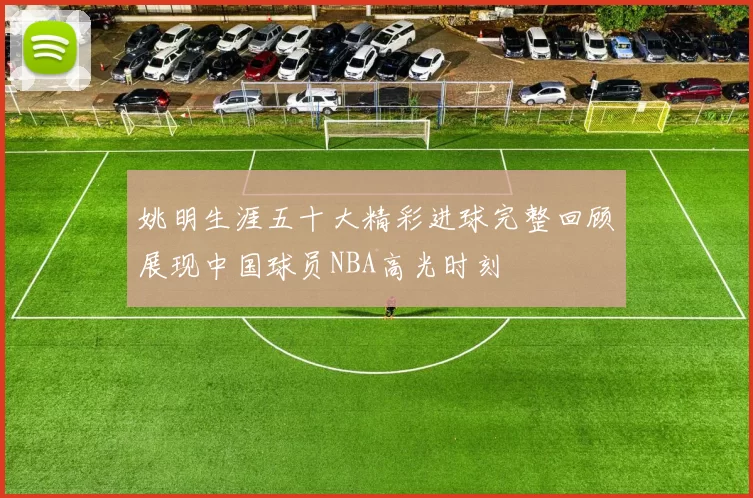 姚明生涯五十大精彩进球完整回顾展现中国球员NBA高光时刻