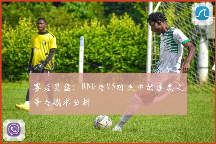 赛后复盘:RNG与V5对决中的速度之争与战术分析