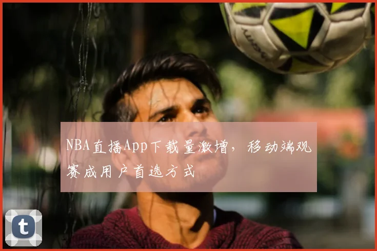 NBA直播App下载量激增,移动端观赛成用户首选方式