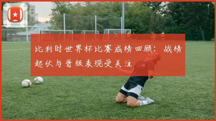 比利时世界杯比赛成绩回顾:战绩起伏与晋级表现受关注