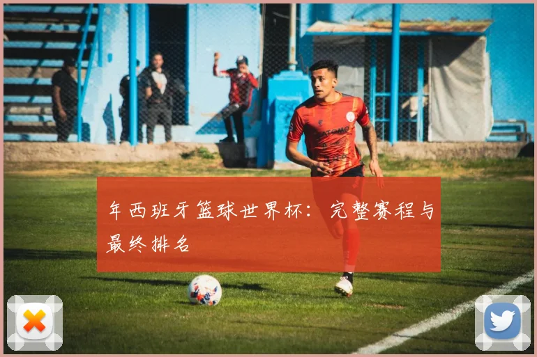 年西班牙篮球世界杯：完整赛程与最终排名