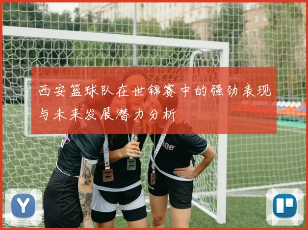西安篮球队在世锦赛中的强劲表现与未来发展潜力分析
