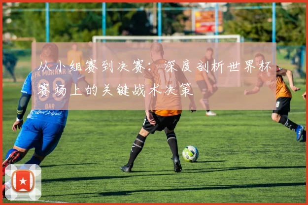 从小组赛到决赛:深度剖析世界杯赛场上的关键战术决策