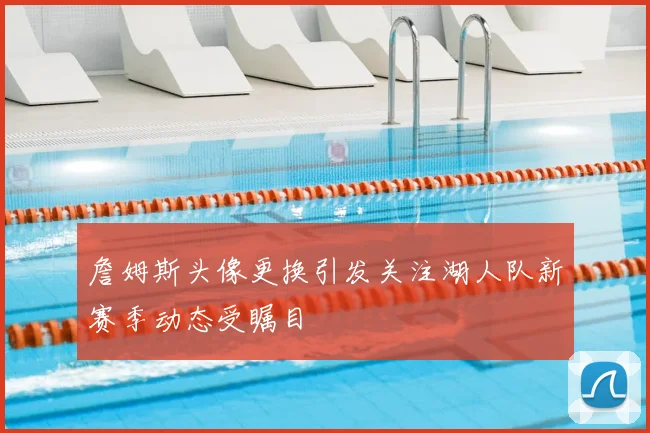 詹姆斯头像更换引发关注湖人队新赛季动态受瞩目