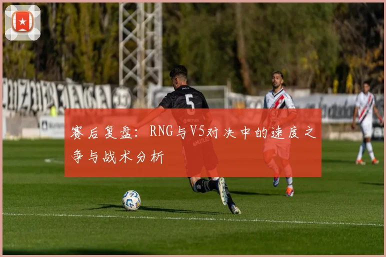 赛后复盘:RNG与V5对决中的速度之争与战术分析