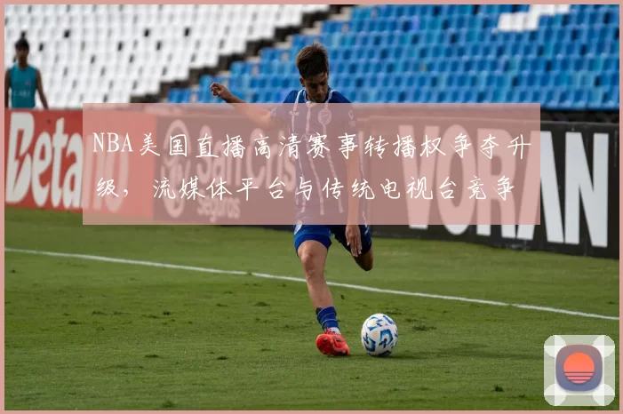 NBA美国直播高清赛事转播权争夺升级，流媒体平台与传统电视台竞争加剧