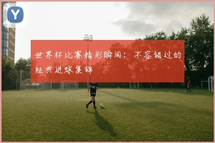世界杯比赛精彩瞬间：不容错过的经典进球集锦