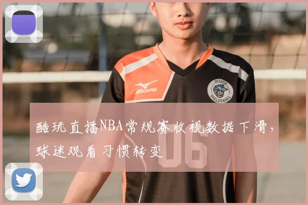 酷玩直播NBA常规赛收视数据下滑，球迷观看习惯转变