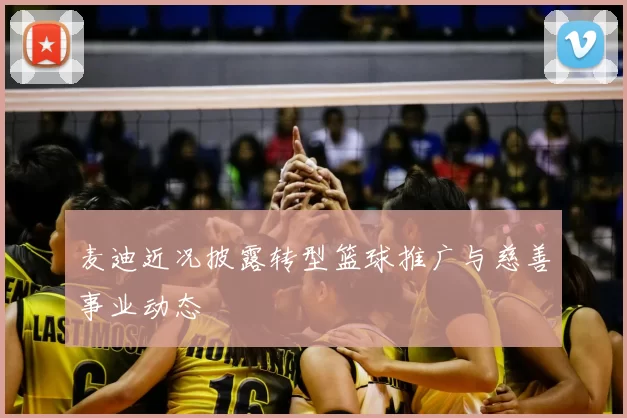 麦迪近况披露转型篮球推广与慈善事业动态