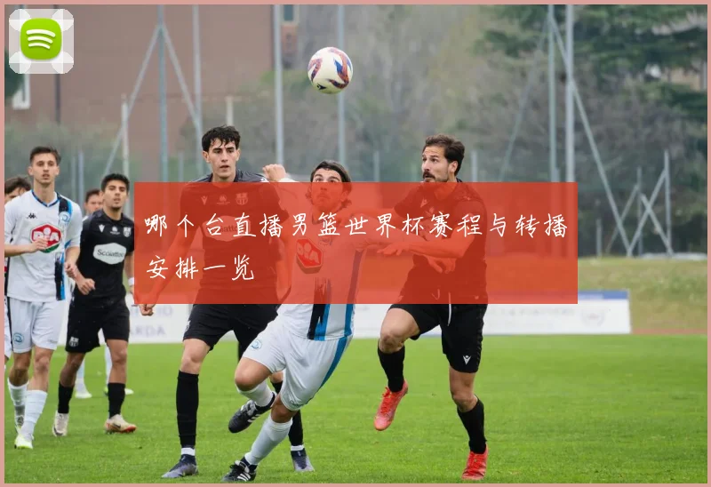 哪个台直播男篮世界杯赛程与转播安排一览