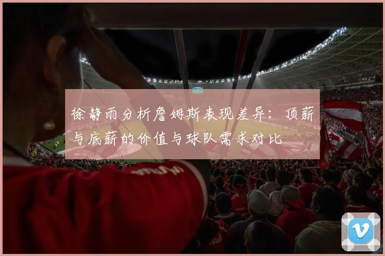 徐静雨分析詹姆斯表现差异：顶薪与底薪的价值与球队需求对比