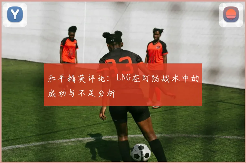 和平精英评论：LNG在盯防战术中的成功与不足分析
