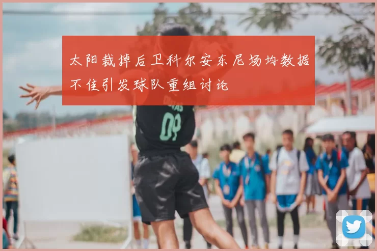 太阳裁掉后卫科尔安东尼场均数据不佳引发球队重组讨论