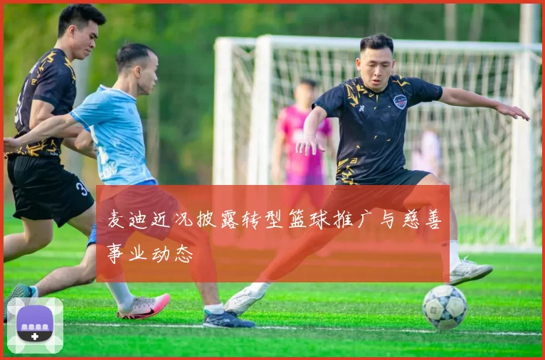 麦迪近况披露转型篮球推广与慈善事业动态