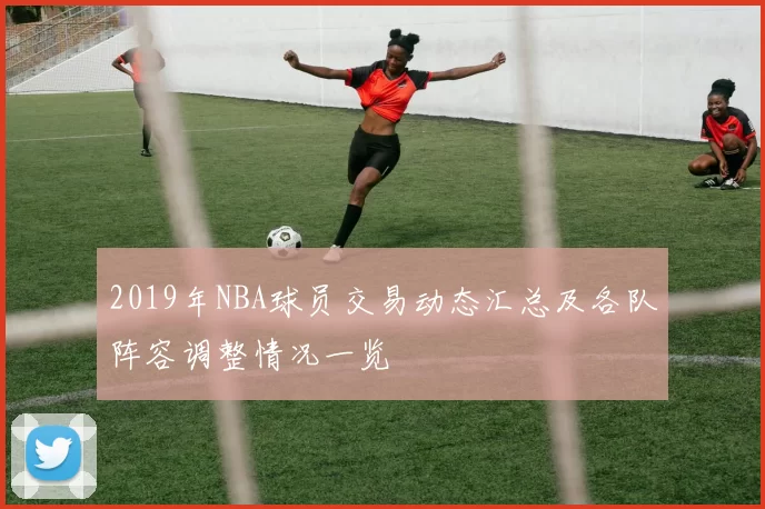 2019年NBA球员交易动态汇总及各队阵容调整情况一览