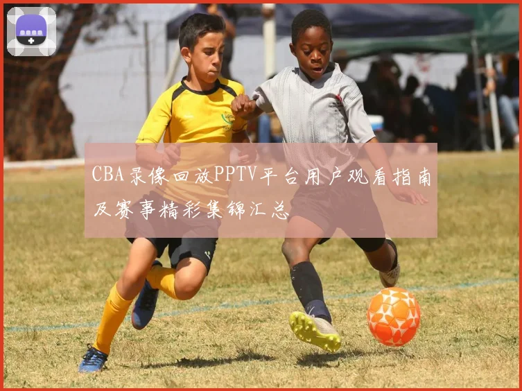 CBA录像回放PPTV平台用户观看指南及赛事精彩集锦汇总