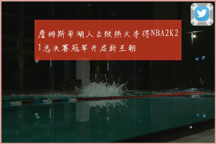 詹姆斯率湖人击败热火夺得NBA2K21总决赛冠军开启新王朝